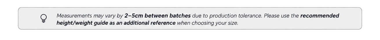 Measurements may vary by 2–5 cm between batches due to production tolerance. Please use the recommended height and weight guide as an additional reference when choosing your size.